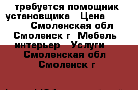 требуется помощник установщика › Цена ­ 20 000 - Смоленская обл., Смоленск г. Мебель, интерьер » Услуги   . Смоленская обл.,Смоленск г.